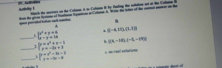 Activities
Activity 1 Match the answers on the Column A to Column B by finding the solution set at the Column B
from the given Systems of Nonlinear Equations at Column A. Write the letter of the correct answer on the
space provided before each number.
B.
A
_1. beginarrayl x^2+y=6 x-y=14endarray.
a.  (-4,11),(1,1)
_2. beginarrayl y=x^2+x-1 y=-2x+3endarray.
b.  (4,-10),(-5,-19)
_3. beginarrayl y=x^2-3x-2 y=-3x-8endarray. e. no real solutions
e r te shee o