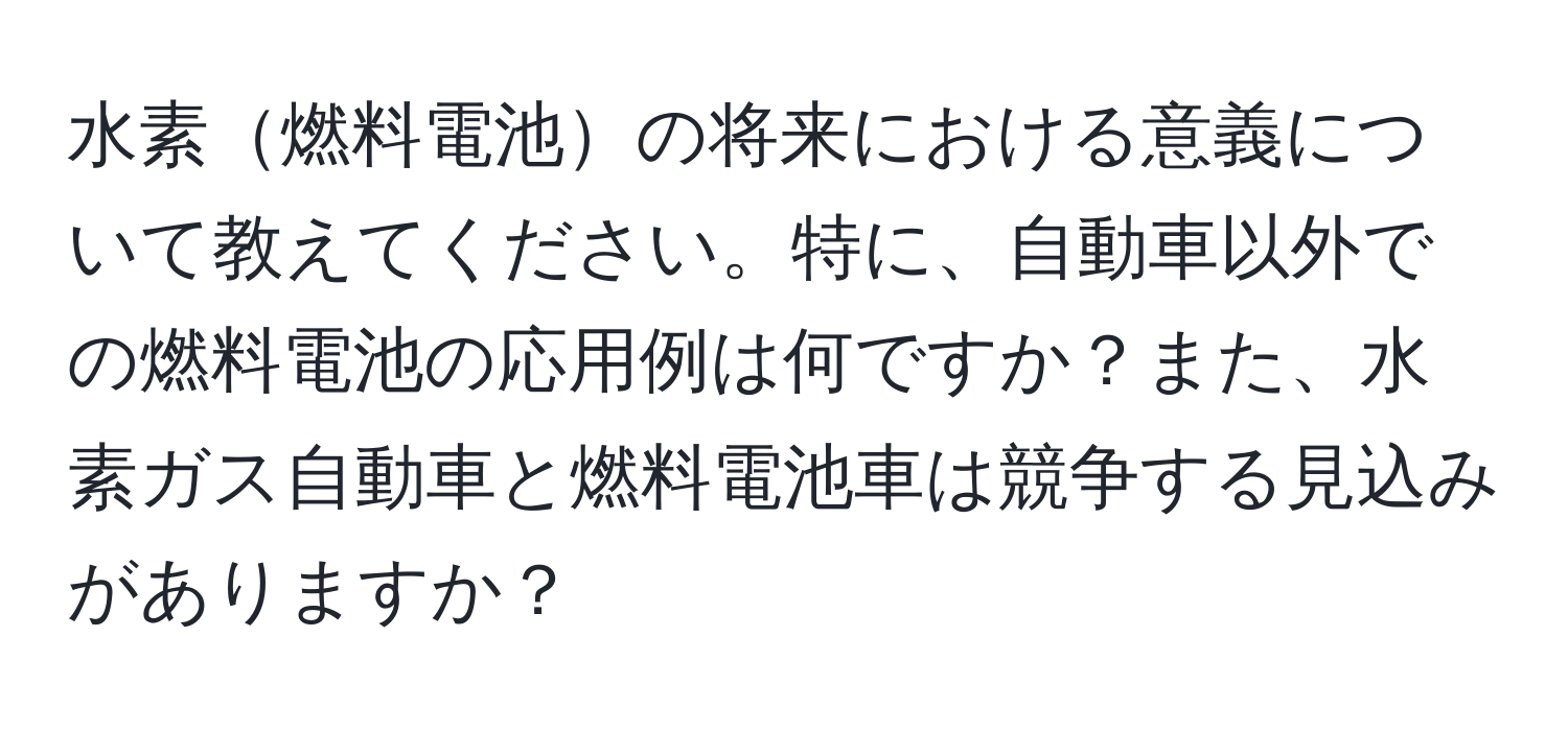 水素燃料電池の将来における意義について教えてください。特に、自動車以外での燃料電池の応用例は何ですか？また、水素ガス自動車と燃料電池車は競争する見込みがありますか？