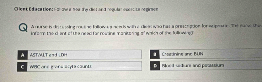 Client Education: Follow a healthy diet and regular exercise regimen
A nurse is discussing routine follow-up needs with a client who has a prescription for valproate. The nurse sho
inform the client of the need for routine monitoring of which of the following?
A AST/ALT and LDH B Creatinine and BUN
C WBC and granulocyte counts D Blood sodium and potassium