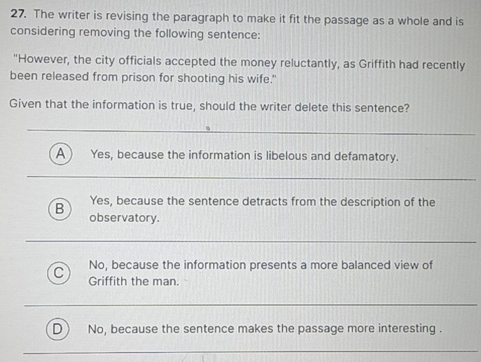 The writer is revising the paragraph to make it fit the passage as a whole and is
considering removing the following sentence:
"However, the city officials accepted the money reluctantly, as Griffith had recently
been released from prison for shooting his wife."
Given that the information is true, should the writer delete this sentence?
A ) Yes, because the information is libelous and defamatory.
Yes, because the sentence detracts from the description of the
B observatory.
No, because the information presents a more balanced view of
C Griffith the man.
No, because the sentence makes the passage more interesting .