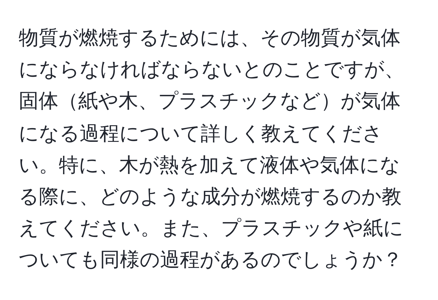 物質が燃焼するためには、その物質が気体にならなければならないとのことですが、固体紙や木、プラスチックなどが気体になる過程について詳しく教えてください。特に、木が熱を加えて液体や気体になる際に、どのような成分が燃焼するのか教えてください。また、プラスチックや紙についても同様の過程があるのでしょうか？