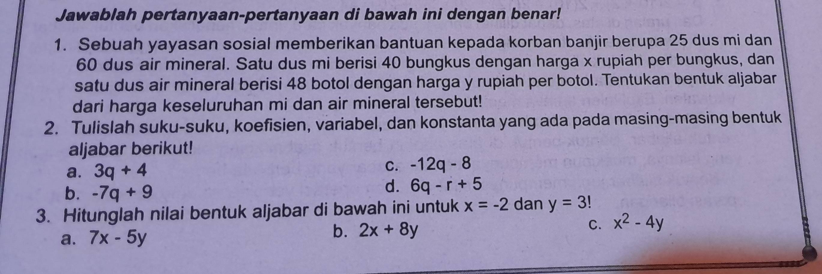 Jawablah pertanyaan-pertanyaan di bawah ini dengan benar!
1. Sebuah yayasan sosial memberikan bantuan kepada korban banjir berupa 25 dus mi dan
60 dus air mineral. Satu dus mi berisi 40 bungkus dengan harga x rupiah per bungkus, dan
satu dus air mineral berisi 48 botol dengan harga y rupiah per botol. Tentukan bentuk aljabar
dari harga keseluruhan mi dan air mineral tersebut!
2. Tulislah suku-suku, koefisien, variabel, dan konstanta yang ada pada masing-masing bentuk
aljabar berikut!
a. 3q+4
C. -12q-8
b. -7q+9
d. 6q-r+5
3. Hitunglah nilai bentuk aljabar di bawah ini untuk x=-2 dan y=3!
b.
a. 7x-5y 2x+8y C. x^2-4y