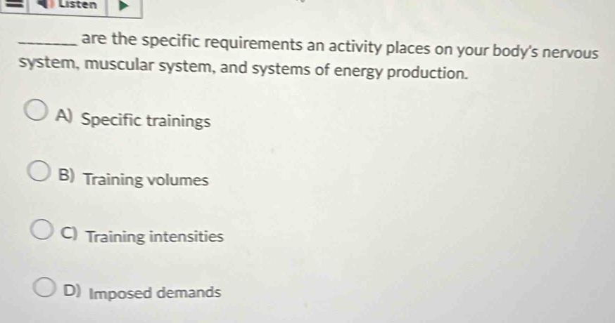 Listen
_are the specific requirements an activity places on your body's nervous
system, muscular system, and systems of energy production.
A) Specific trainings
B) Training volumes
C) Training intensities
D) Imposed demands