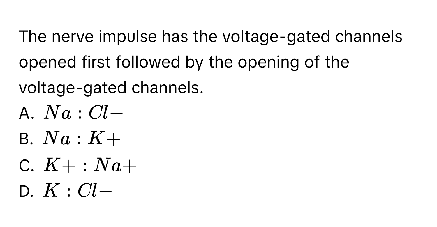 The nerve impulse has the voltage-gated  channels opened first followed by the opening of the voltage-gated  channels. 
A. Na:Cl-
B. Na:K+
C. K+:Na+
D. K:Cl-