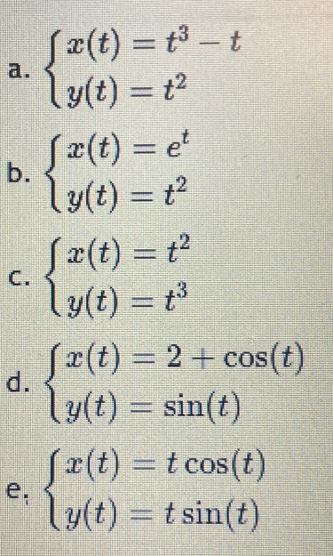 beginarrayl x(t)=t^3-t y(t)=t^2endarray.
b. beginarrayl x(t)=e^t y(t)=t^2endarray.
C. beginarrayl x(t)=t^2 y(t)=t^3endarray.
d. beginarrayl x(t)=2+cos (t) y(t)=sin (t)endarray.
e: beginarrayl x(t)=tcos (t) y(t)=tsin (t)endarray.