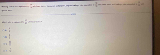 Writling Find a rato equivalent to  30/10  with lower torms. Use pencil and paper. Compare finding a ralio equivalent to  10/18  with tower terms and finding a ralto equnalent to frac 2315=0
greater torms.
Which ratio is equivalent to  10/18  with lower terms?
A.  5/9 
B.  9/5 
C.  18/10 
D.  8/16 