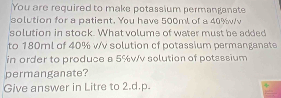 You are required to make potassium permanganate 
solution for a patient. You have 500ml of a 40%v/v
solution in stock. What volume of water must be added 
to 180ml of 40% v/v solution of potassium permanganate 
in order to produce a 5%v/v solution of potassium 
permanganate? 
Give answer in Litre to 2.d.p.