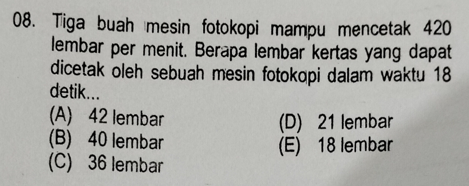 Tiga buah mesin fotokopi mampu mencetak 420
lembar per menit. Berapa lembar kertas yang dapat
dicetak oleh sebuah mesin fotokopi dalam waktu 18
detik...
(A) 42 lembar
(D) 21 lembar
(B) 40 lembar
(E) 18 lembar
(C) 36 lembar