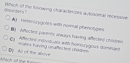 disorders? Which of the following characterizes autosomal recessive
A) Heterozygotes with normal phenotypes
B) Affected parents always having affected children
C ) Affected individuals with homozygous dominant
mates having unaffected children
D) All of the above
Which of the failou