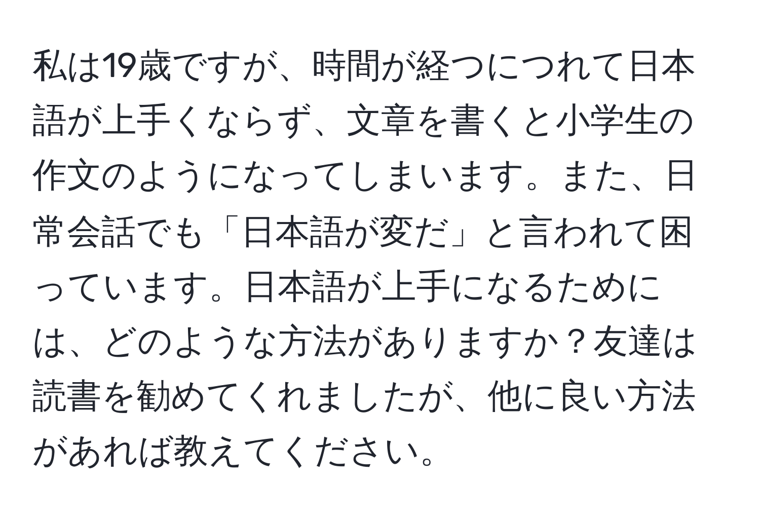 私は19歳ですが、時間が経つにつれて日本語が上手くならず、文章を書くと小学生の作文のようになってしまいます。また、日常会話でも「日本語が変だ」と言われて困っています。日本語が上手になるためには、どのような方法がありますか？友達は読書を勧めてくれましたが、他に良い方法があれば教えてください。