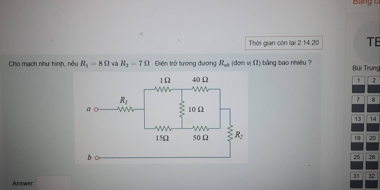 Bảng c:
Thời gian còn lại 2:14:20 TE
Cho mạch như hình, nếu R_1=8Omega và R_2=7Omega.  Điện trở tương đương R_ab (đơn vị Ω) bằng bao nhiêu ?
Bùi Trung
1 2
7 8
13 14
19 20
25 26
Answer: □
31 32