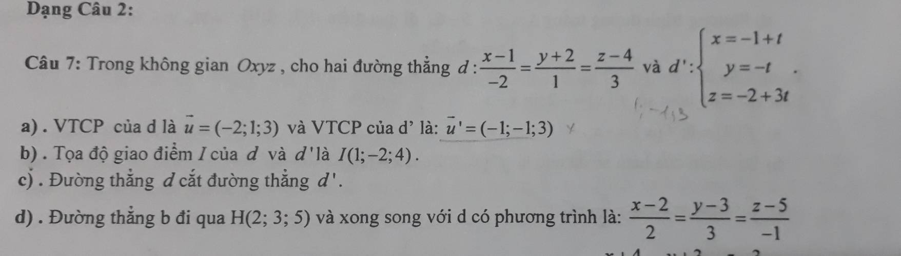 Dạng Câu 2: 
Câu 7: Trong không gian Oxyz , cho hai đường thẳng đ :  (x-1)/-2 = (y+2)/1 = (z-4)/3  và d':beginarrayl x=-1+t y=-t z=-2+3tendarray.. 
a) . VTCP của d là vector u=(-2;1;3) và VTCP của d' là: vector u'=(-1;-1;3)
b) . Tọa độ giao điểm I của đ và d'là I(1;-2;4). 
c) . Đường thẳng đ cắt đường thẳng d'. 
d) . Đường thẳng b đi qua H(2;3;5) và xong song với d có phương trình là:  (x-2)/2 = (y-3)/3 = (z-5)/-1 