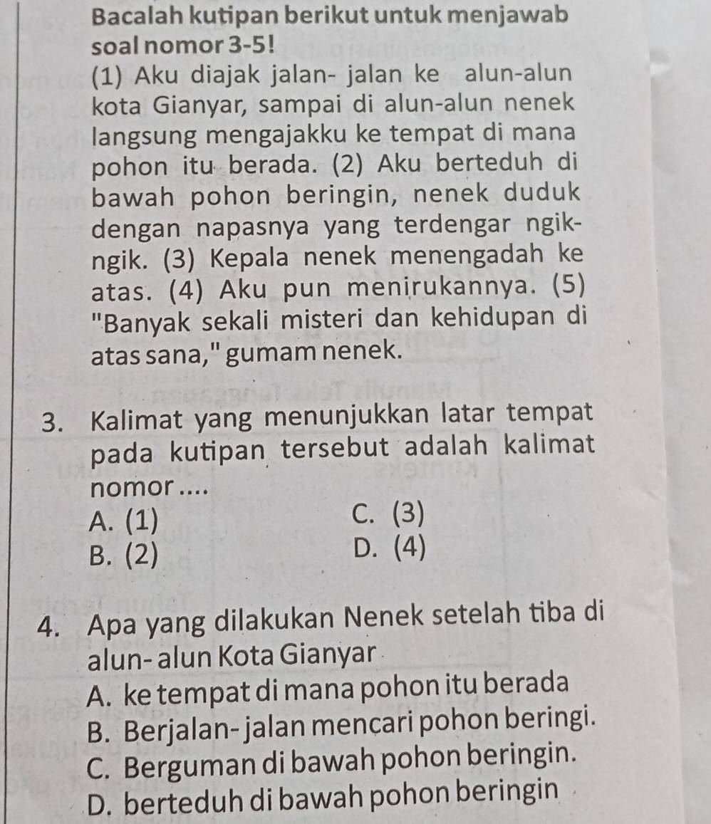 Bacalah kutipan berikut untuk menjawab
soal nomor 3-5!
(1) Aku diajak jalan- jalan ke alun-alun
kota Gianyar, sampai di alun-alun nenek
langsung mengajakku ke tempat di mana
pohon itu berada. (2) Aku berteduh di
bawah pohon beringin, nenek duduk
dengan napasnya yang terdengar ngik-
ngik. (3) Kepala nenek menengadah ke
atas. (4) Aku pun menirukannya. (5)
"Banyak sekali misteri dan kehidupan di
atas sana," gumam nenek.
3. Kalimat yang menunjukkan latar tempat
pada kutipan tersebut adalah kalimat
nomor ....
A. (1) C. (3)
B. (2)
D. (4)
4. Apa yang dilakukan Nenek setelah tiba di
alun- alun Kota Gianyar
A. ke tempat di mana pohon itu berada
B. Berjalan- jalan mencari pohon beringi.
C. Berguman di bawah pohon beringin.
D. berteduh di bawah pohon beringin