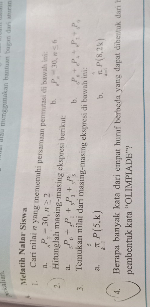 perkalian. 
al atau menggunakan bantuan bagan dari aturan 
A. Melatih Nalar Siswa 
1. Cari nilai n yang memenuhi persamaan permutasi di bawah ini: 
a. _nP_2=30, n≥ 2
b. _6P_n=30, n≤ 6
2. Hitunglah masing-masing ekspresi berikut: 
a. _5P_0+_5P_1+_5P_3+_5P_5 b. _6P_6+_6P_4+_6P_2+_6P_0
3. Temukan nilai dari masing-masing ekspresi di bawah ini: 
a. _(k=1)^5P(5,k) _(k=1)^4P(8,2k)
b. 
4. Berapa banyak kata dari empat huruf berbeda yang dapat dibentuk dari h 
pembentuk kata “OLIMPIADE”?