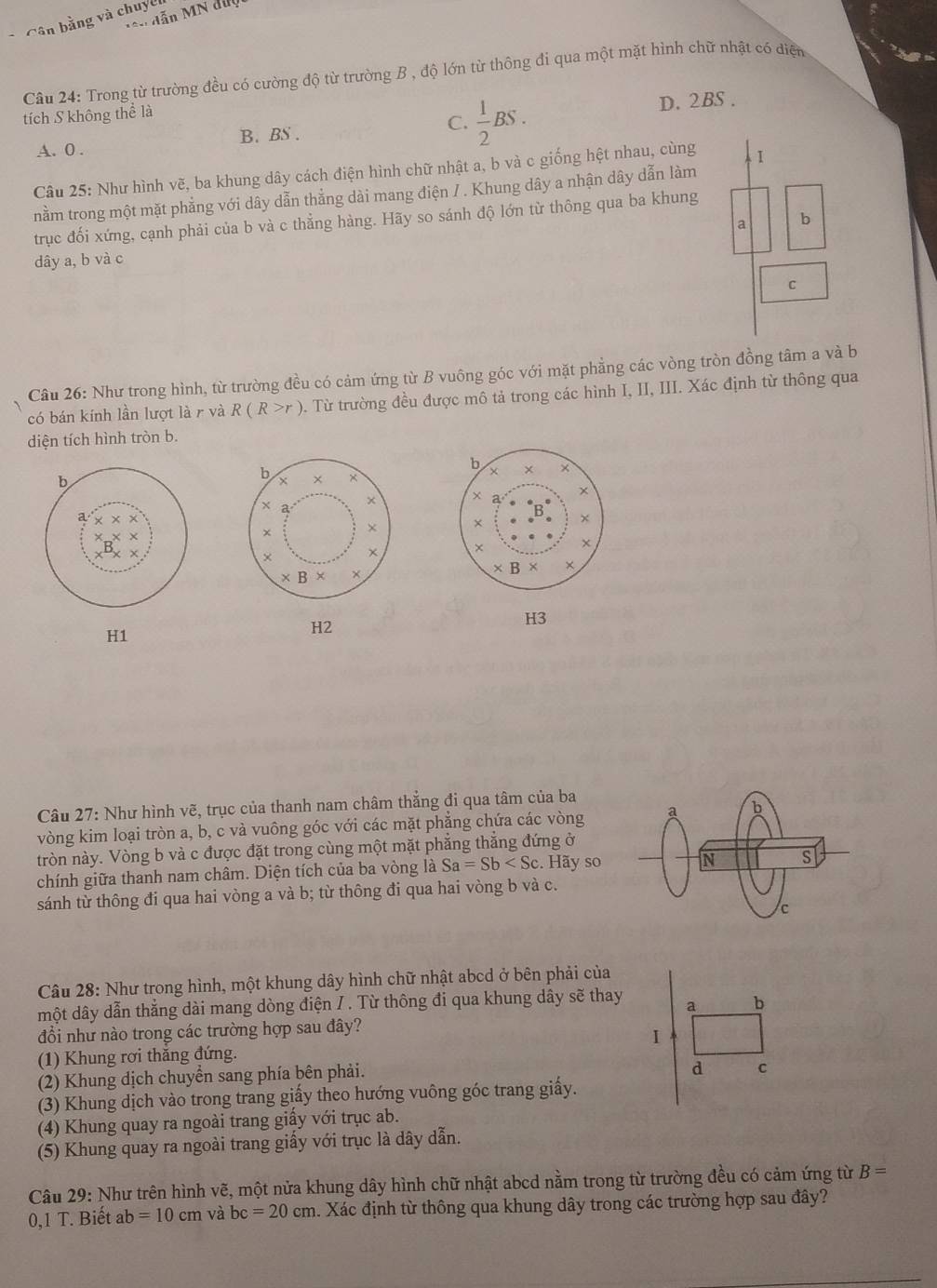 ên dẫn MN đuợ 
*  Cân bằng và chuyên
Câu 24: Trong từ trường đều có cường độ từ trường B , độ lớn từ thông đi qua một mặt hình chữ nhật có điện
tích S không thể là
A. 0 . B. BS . C.  1/2 BS.
D. 2BS .
Câu 25: Như hình vẽ, ba khung dây cách điện hình chữ nhật a, b và c giống hệt nhau, cùng
nằm trong một mặt phẳng với dây dẫn thẳng dài mang điện / . Khung dây a nhận dây dẫn làm
trục đối xứng, cạnh phải của b và c thẳng hàng. Hãy so sánh độ lớn từ thông qua ba khung
a b
dây a, b và c
C
Câu 26: Như trong hình, từ trường đều có cảm ứng từ B vuông góc với mặt phẳng các vòng tròn đồng tâm a và b
có bán kính lần lượt là r và R(R>r) 0. Từ trường đều được mô tả trong các hình I, II, III. Xác định từ thông qua
diện tích hình tròn b.
 
 
H3
H1
H2
Câu 27: Như hình vẽ, trục của thanh nam châm thẳng đi qua tâm của ba
vòng kim loại tròn a, b, c và vuông góc với các mặt phẳng chứa các vòng
tròn này. Vòng b và c được đặt trong cùng một mặt phẳng thắng đứng ở
chính giữa thanh nam châm. Diện tích của ba vòng là Sa=Sb Hãy so
sánh từ thông đi qua hai vòng a và b; từ thông đi qua hai vòng b và c.
Câu 28: Như trong hình, một khung dây hình chữ nhật abcd ở bên phải của
một dây dẫn thắng dài mang dòng điện / . Từ thông đi qua khung dây sẽ thay a b
đổi như nào trong các trường hợp sau đây?
1
(1) Khung rơi thăng đứng.
(2) Khung dịch chuyển sang phía bên phải.
d
(3) Khung dịch vào trong trang giấy theo hướng vuông góc trang giấy.
(4) Khung quay ra ngoài trang giấy với trục ab.
(5) Khung quay ra ngoài trang giấy với trục là dây dẫn.
Câu 29: Như trên hình vẽ, một nửa khung dây hình chữ nhật abcd nằm trong từ trường đều có cảm ứng từ B=
0,1 T. Biết ab=10 cm và bc=20cm h. Xác định từ thông qua khung dây trong các trường hợp sau đây?