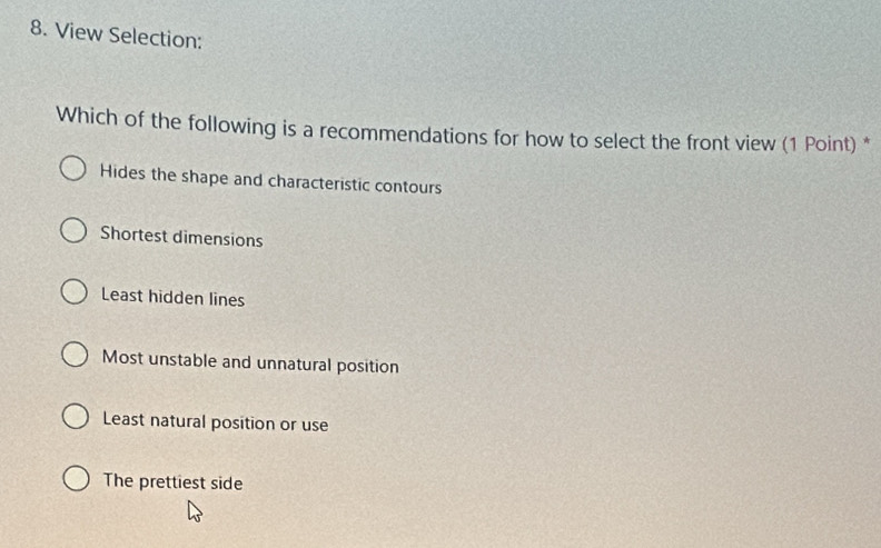 View Selection:
Which of the following is a recommendations for how to select the front view (1 Point) *
Hides the shape and characteristic contours
Shortest dimensions
Least hidden lines
Most unstable and unnatural position
Least natural position or use
The prettiest side