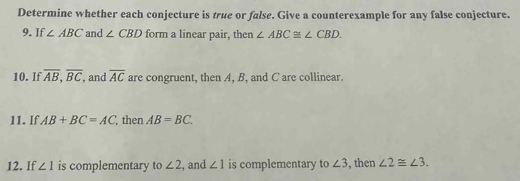 Determine whether each conjecture is true or false. Give a counterexample for any false conjecture. 
9. If ∠ ABC and ∠ CBD form a linear pair, then ∠ ABC≌ ∠ CBD. 
10. If overline AB, overline BC, and overline AC are congruent, then A, B, and C are collinear. 
11. If AB+BC=AC then AB=BC. 
12. If ∠ 1 is complementary to ∠ 2 , and ∠ 1 is complementary to ∠ 3 , then ∠ 2≌ ∠ 3.