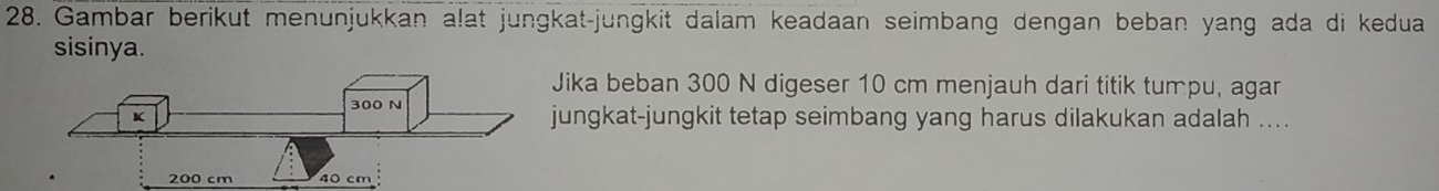 Gambar berikut menunjukkan alat jungkat-jungkit dalam keadaan seimbang dengan beban yang ada di kedua 
sisinya. 
Jika beban 300 N digeser 10 cm menjauh dari titik tumpu, agar 
jungkat-jungkit tetap seimbang yang harus dilakukan adalah ....
40 cm