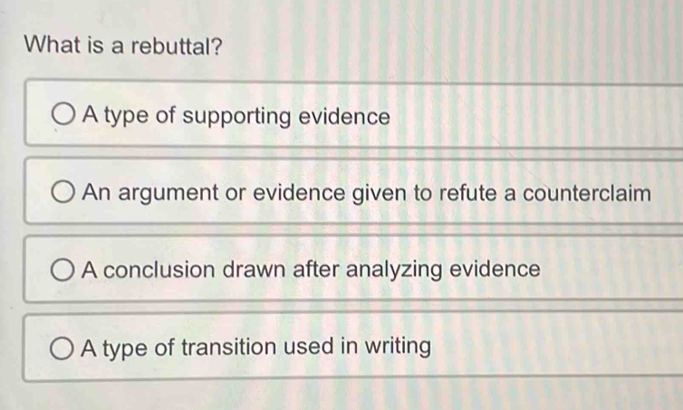 What is a rebuttal?
A type of supporting evidence
An argument or evidence given to refute a counterclaim
A conclusion drawn after analyzing evidence
A type of transition used in writing