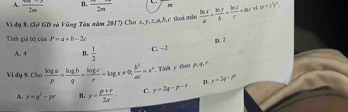 B.
A.  (4m-3)/2m   m/2m 
C.
m
Ví dụ 8. (Sở GD và Vũng Tàu năm 2017) Cho x, y, z, a, b,c thoả mãn  ln x/a = ln y/b = ln z/c =ln t và xy=z^2t^2. 
Tính giá trị của P=a+b-2c
D. 2
A. 4 B.  1/2 
C. −2
Ví dụ 9. Cho  log a/p = log b/q = log c/r =log x!= 0;  b^2/ac =x^y. Tinh y theo p, q, r.
D. y=2q-pr.
A. y=q^2-pr. B. y= (p+r)/2a · C. y=2q-p-r.