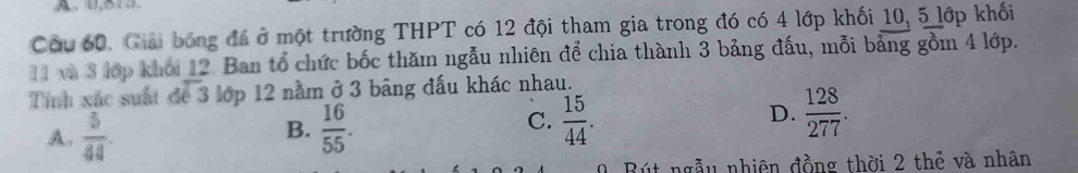 A、 ( 
Cầu 60. Giải bóng đá ở một trường THPT có 12 đội tham gia trong đó có 4 lớp khối 10, 5 lớp khối
11 và 3 lớp khối 12. Ban tổ chức bốc thăm ngẫu nhiên để chia thành 3 bảng đấu, mỗi bảng gồm 4 lớp.
Tính xác suất để 3 lớp 12 nằm ở 3 bảng đấu khác nhau.
A.  5/44   16/55 .  15/44 . D.  128/277 . 
B.
C.
Bút ngẫu nhiên đồng thời 2 thẻ và nhân