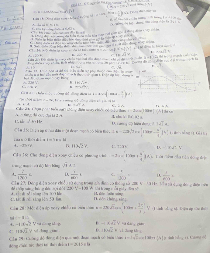 Vậi li 12 - GV *  Nguyễn Thà Thụ Phưượng - ĐT- 0978 359 708
D u=220sqrt(2)cos (100π t)(V)
C. u=220sqrt(2)cos (50π t)(V) . Dòng điện này có
Câu 18: Dòng điện xoay chiều cô cường độ i=4cos (50π t+ π /6 )(A) B. số lần đổi chiều trung binh trong I s là 100 tần
A. tần số là 50 Hz
D. cường độ hiệu dụng của dòng điện là 2sqrt(2)A
C. chu kỷ dòng điện là 0,02 s.
Câu 19: Phát biểu nào sau đây là sai?
A. Dông điện có cường độ biển thiên điều hòa theo thời gian gọi là dùng điện xoay chiều.
B. Diện áp biên thiên điều hòa theo thời gian gọi là điện áp xoay chiều
C. Dông điện và diễn áp xoay chiều luôn biên tiên điều hòa cùng pha với nhau
D. Suất điện động biên thiên điều hoa theo thời gian gọi là suất điện động xoay chicu
Cầu 20: Một điện áp xoay chiều có biểu thức u=220cos (100π t)(V).  Giả trị điện áp hiệu dụng là
A. 120 V B. 220 V. C. 110sqrt(2)V. D. 220sqrt(2)V.
Cầu 21: Đặt điện áp xoay chiều vào hai đầu đoạn mạch chỉ có điện trở thuân R=10Omega thì trong mạch xuất hiện
đòng điện xoay chiều. Biết nhiệt lượng tòa ra trong 30 phút là900 kJ. Cường độ đòng điện cực đại trong mạch là
A. 10. C. sqrt(6). D. sqrt(3).
B. 5sqrt(2).
Câu 22: Hình bên là đồ thị biểu diễn sự phụ thuộc của điện áp xoa
chiều u ở hai đầu một đoạn mạch theo thời gian t. Diện áp hiệu dụng 
hai đầu đoạn mạch này bằng 
A. 220 V B. 110sqrt(2)V.
C. 110 V. D. 220sqrt(2)V.
Cầu 23: Biểu thức cường độ dòng điện là i=4cos (100π t- π /4 )(A).
Tại thời điểm t=20,18 cường độ dòng điện có giá trị là
A. 0 A. B, 2sqrt(2)A. C. 2 A. D. 4 A.
Câu 24: Chọn phát biểu sai? Dòng điện xoay chiều có biểu thức i=2cos (100π t)(A) thì có
A. cường độ cực đại là 2 A. B. chu kì là 0, 02 s.
C. tần số 50 Hz. D. cường độ hiệu dụng là 2sqrt(2)A.
Câu 25: Điện áp ở hai đầu một đoạn mạch có biểu thức là u=220sqrt(2)cos (100π t- π /4 )(V) (t tính bằng s). Giá trị
của u ở thời điểm t=5ms là
A. −220 V. B. 110sqrt(2)V. C. 220 V. D. -110sqrt(2)V.
Câu 26: Cho dòng điện xoay chiều có phương trình i=2cos (100π t+ π /4 )(A). Thời điểm đầu tiên dòng điện
trong mạch có độ lớn bằng sqrt(3)Ali
B.
A.  7/1200 s.  7/600 s. C.  5/1200 s. D.  5/600 s.
Cầu 27: Dòng điện xoay chiều sử dụng trong gia đình có thông số 200 V-50 Hz. Nếu sử dụng dòng điện trên
để thắp sáng bóng đèn sợi đốt 220V-100 W thì trong mỗi giây dèn sẽ
A. tắt đi rồi sáng lên 100 lần. B. dèn luôn sáng.
C. tắt di rồi sáng lên 50 lần. D. dèn không sáng.
Câu 28: Một điện áp xoay chiều có biểu thức u=220sqrt(2)cos (100π t+ 2π /3 ) V (t tính bằng s). Điện áp tức thời
tại t=0 là
B. -110sqrt(2)V
A. -110sqrt(2)V và đang tăng. và đang giảm.
C. 110sqrt(2)V và đang giâm D. 110sqrt(2)V và đang tāng.
Câu 29: Cường độ dồng điện qua một đoạn mạch có biểu thức i=5sqrt(2)cos 100π t(A) )(t tính bằng s). Cường độ
đòng điện tức thời tại thời điểm t=2015sla