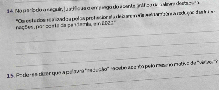 No período a seguir, justifique o emprego do acento gráfico da palavra destacada. 
'Os estudos realizados pelos profissionais deixaram visível também a redução das inter- 
_ 
nações, por conta da pandemia, em 2020.'' 
_ 
_ 
_ 
15. Pode-se dizer que a palavra “redução” recebe acento pelo mesmo motivo de “visível”?