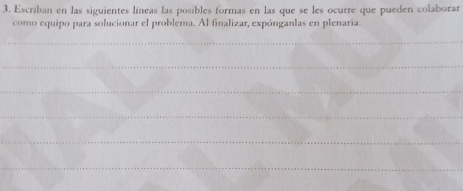 Escriban en las siguientes líneas las posibles formas en las que se les ocurre que pueden colaborar 
como equipo para solucionar el problema. Al finalizar, expónganlas en plenaria. 
_ 
_ 
_ 
_ 
_ 
_