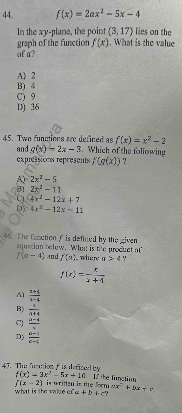 f(x)=2ax^2-5x-4
In the xy -plane, the point (3,17) lies on the
graph of the function f(x). What is the value
of a?
A) 2
B) 4
C) 9
D) 36
45. Two functions are defined as f(x)=x^2-2
and g(x)=2x-3. Which of the following
expressions represents f(g(x)) ?
A) 2x^2-5
B) 2x^2-11
C) 4x^2-12x+7
D) 4x^2-12x-11
46. The function f is defined by the given
equation below. What is the product of
f(a-4) and f(a) , where a>4 ?
f(x)= x/x+4 
A)  (a+4)/a-4 
B)  4/a+4 
C)  (a-4)/a 
D)  (a-4)/a+4 
47. The function f is defined by
f(x)=3x^2-5x+10. If the function
f(x-2) is written in the form ax^2+bx+c, 
what is the value of a+b+c ?