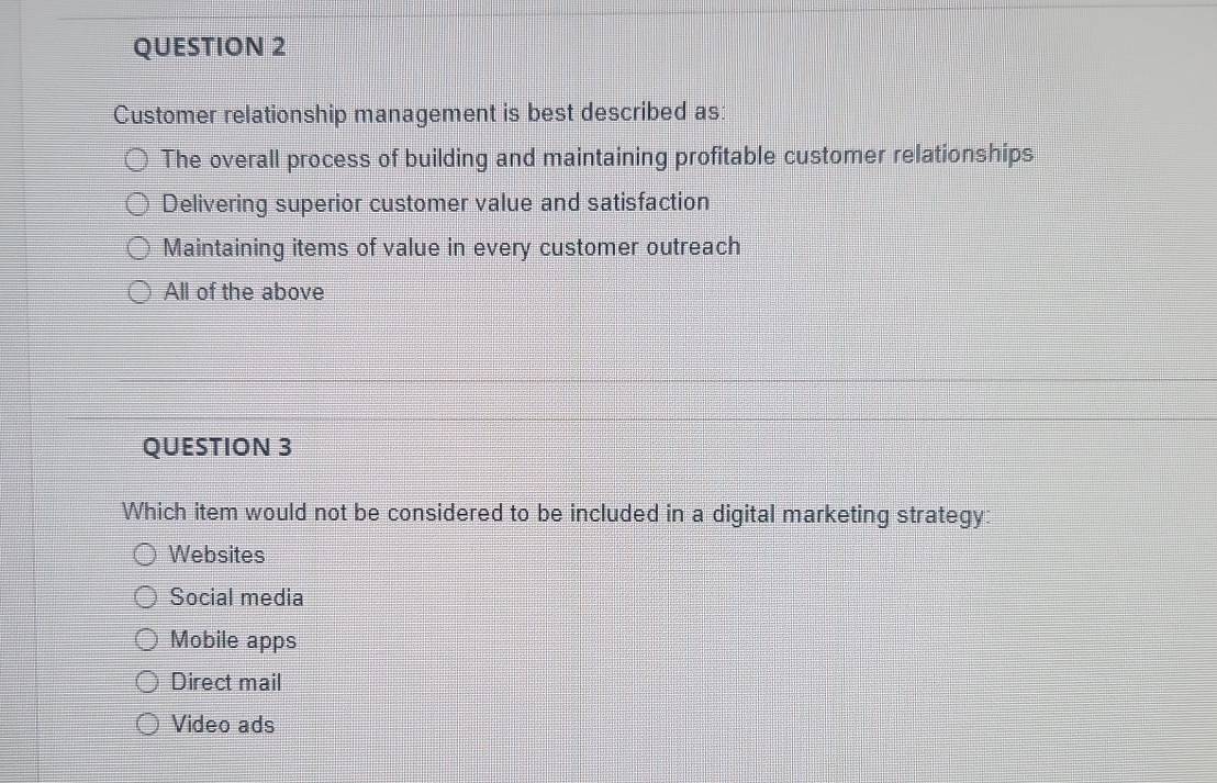 Customer relationship management is best described as:
The overall process of building and maintaining profitable customer relationships
Delivering superior customer value and satisfaction
Maintaining items of value in every customer outreach
All of the above
QUESTION 3
Which item would not be considered to be included in a digital marketing strategy:
Websites
Social media
Mobile apps
Direct mail
Video ads