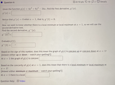 □ 0/10 pts つ10 $ 2 Details 
Given the function g(x)=4x^3+6x^2-24x , find the first derivative. g'(x).
g'(x)=□
Notice that g'(x)=0 when x=1 , that is, g'(1)=0. 
Now, we want to know whether there is a local minimum or local maximum at x=1
second derivative test. , so we will use the 
Find the second derivative, g''(x).
g''(x)=□
Evaluate g^-(1).
g''(1)=□
Based on the sign of this number, does this mean the graph of g(x) is concave up or concave down at x=1
[Answer either up or down -- watch your spelling!!] 
At x=1 the graph of g(x) is concave □ 
Based on the concavity of g(x) at x=1 , does this mean that there is a local minimum or local maximum at
x=1 ? 
[Answer either minimum or maximum -- watch your spelling!!] 
At x=1 there is a local □ 
Question Help: Video