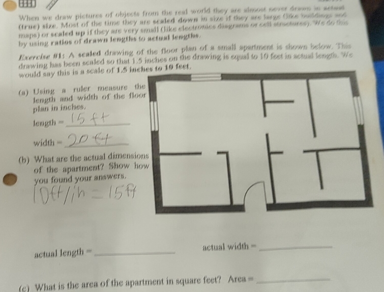 When we draw pictures of objects from the real world they are simost sever drawn in setsut 
(true) size. Most of the time they are scaled down in size if they are large Cike buildings and 
maps) or sealed up if they are very small (like electronies diagrams or cell strictures). We do this 
by using ratios of drawn lengths to actual lengths. 
Exercise #1: A sealed drawing of the floor plan of a small apartment is shown below. This 
drawing has been scaled so that 1.5 inches on the drawing is equal to 10 feet in actual length. We 
would say this is a scale of 1.5 inches to 10 feet. 
(a) Using a ruler measure the 
length and width of the floor 
plan in inches. 
length =_ 
width =_ 
(b) What are the actual dimensions 
of the apartment? Show how 
you found your answers. 
actual length = _actual width =_ 
(c) What is the area of the apartment in square feet? Area =_