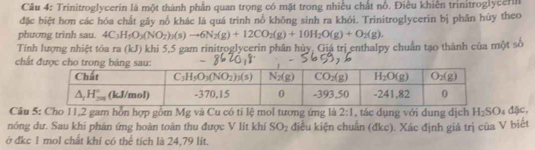 Trinitroglycerin là một thành phần quan trọng có mặt trong nhiều chất nổ. Điều khiên trinitroglycerin
đặc biệt hơn các hóa chất gây nổ khác là quá trình nổ không sinh ra khói. Trinitroglycerin bị phân hủy theo
phương trinh sau. 4C_3H_5O_3(NO_2)_3(s)to 6N_2(g)+12CO_2(g)+10H_2O(g)+O_2(g).
Tính lượng nhiệt tỏa ra (kJ) khi 5,5 gam rinitroglycerin phân hủy, Giá trị enthalpy chuẩn tạo thành của một số
chất được cho
Câu 5: Cho 11,2 gam hỗn hợp gồm Mg và Cu có ti lệ mol tương ứng là 2:1 , tác dụng với dung dịch H_2SO_4dac,
nóng dư. Sau khí phản ứng hoàn toàn thu được V lít khí SO_2 điều kiện chuẩn (đkc). Xác định giá trị của V biết
ở đkc 1 mol chất khí có thể tích là 24,79 lít.