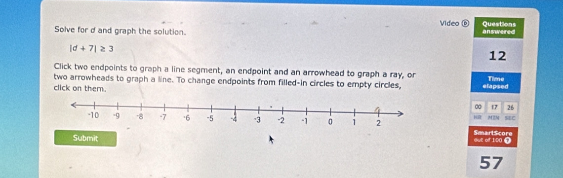 Video ⑥ Questions 
Solve for d and graph the solution. answered
|d+7|≥ 3
12 
Click two endpoints to graph a line segment, an endpoint and an arrowhead to graph a ray, or 
Time 
two arrowheads to graph a line. To change endpoints from filled-in circles to empty circles, 
click on them. elapsed 
00 17 26 
MIN SEC 
HR 
SmartScore 
Submit 
out of 100 7 
57