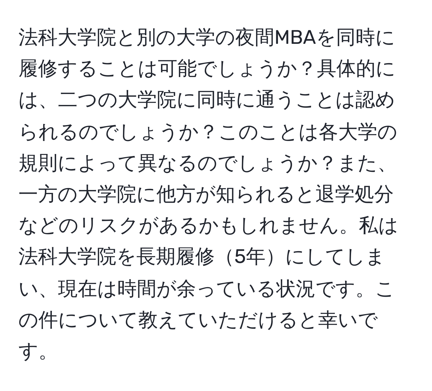 法科大学院と別の大学の夜間MBAを同時に履修することは可能でしょうか？具体的には、二つの大学院に同時に通うことは認められるのでしょうか？このことは各大学の規則によって異なるのでしょうか？また、一方の大学院に他方が知られると退学処分などのリスクがあるかもしれません。私は法科大学院を長期履修5年にしてしまい、現在は時間が余っている状況です。この件について教えていただけると幸いです。