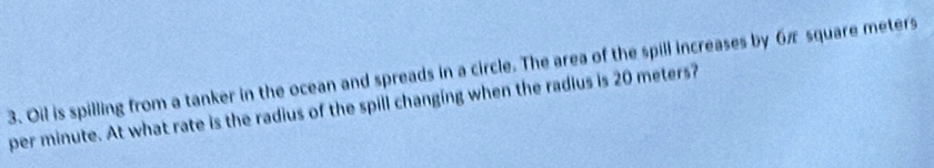 Oil is spilling from a tanker in the ocean and spreads in a circle. The area of the spill increases by 6π square meters
per minute. At what rate is the radius of the spill changing when the radius is 20 meters?