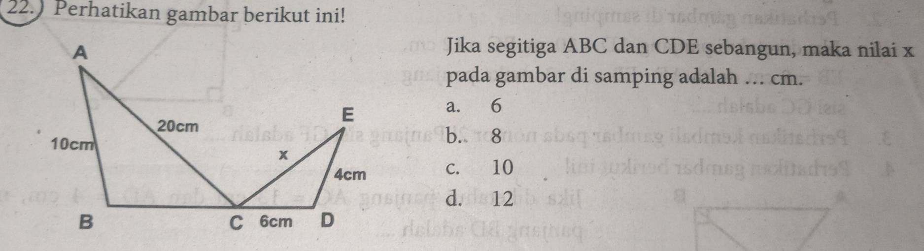 22.) Perhatikan gambar berikut ini!
Jika segitiga ABC dan CDE sebangun, maka nilai x
pada gambar di samping adalah ... cm.
a. 6
b. 8
c. 10
d.n 12