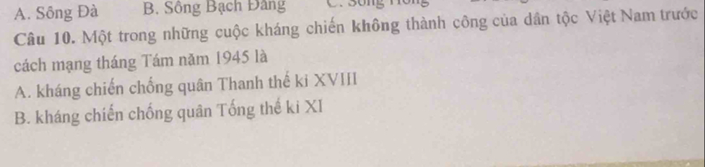 A. Sông Đà B. Sông Bạch Đảng C. sống
Câu 10. Một trong những cuộc kháng chiến không thành công của dân tộc Việt Nam trước
cách mạng tháng Tám năm 1945 là
A. kháng chiến chống quân Thanh thế ki XVIII
B. kháng chiến chống quân Tống thế ki XI