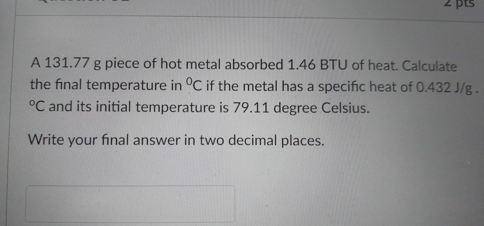 A 131.77 g piece of hot metal absorbed 1.46 BTU of heat. Calculate 
the final temperature in°C if the metal has a specific heat of 0.432 J/g.
^circ C and its initial temperature is 79.11 degree Celsius. 
Write your final answer in two decimal places.