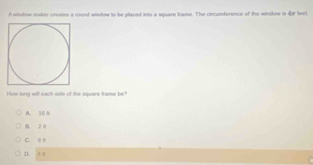 A window maker creates a round window to be placed into a square frame. The circumference of the window is 4 feet
How long will each side of the square frame be?
A. 16 f
B. 2 ft
C. 8 ft
D.