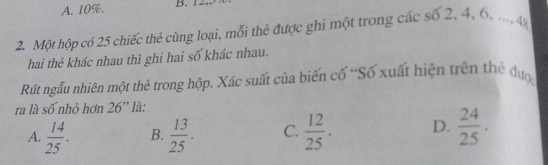 A. 10%. B. 12,
2. Một hộp có 25 chiếc thẻ cùng loại, mỗi thẻ được ghi một trong các số 2, 4, 6, ..., 48
hai thẻ khác nhau thì ghi hai số khác nhau.
Rút ngẫu nhiên một thẻ trong hộp. Xác suất của biến cố “Số xuất hiện trên the đượ
ra là số nhỏ hơn 26 '' là:
A.  14/25 .  13/25 . 
B.
C.  12/25 .
D.  24/25 .