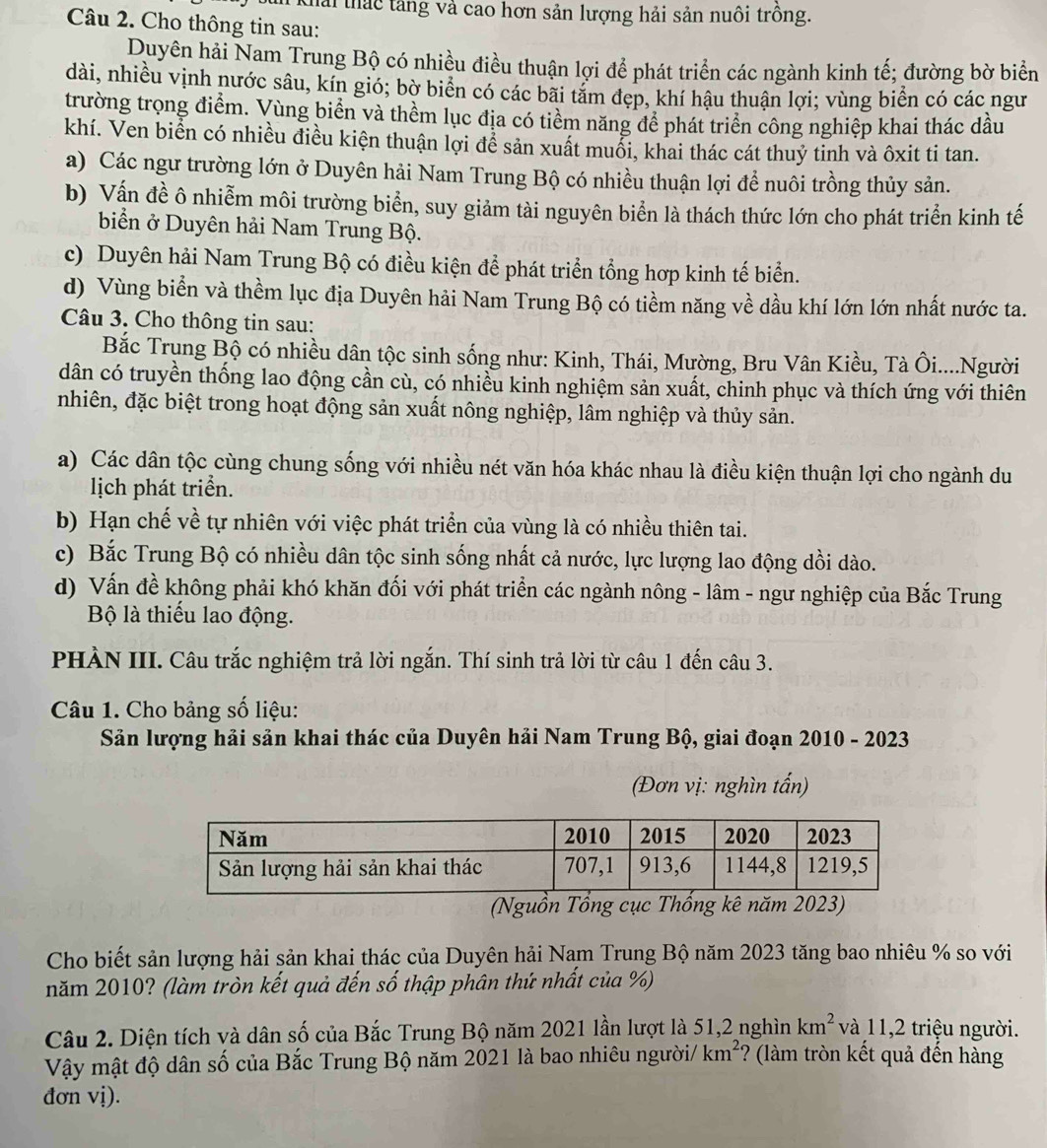 Khải thác tăng và cao hơn sản lượng hải sản nuôi trồng.
Câu 2. Cho thông tin sau:
Duyên hải Nam Trung Bộ có nhiều điều thuận lợi để phát triển các ngành kinh tế; đường bờ biển
dài, nhiều vịnh nước sâu, kín gió; bờ biển có các bãi tăm đẹp, khí hậu thuận lợi; vùng biển có các ngư
trường trọng điểm. Vùng biển và thềm lục địa có tiểm năng để phát triển công nghiệp khai thác dầu
khí. Ven biển có nhiều điều kiện thuận lợi để sản xuất muổi, khai thác cát thuỷ tinh và ôxit ti tan.
a) Các ngư trường lớn ở Duyên hải Nam Trung Bộ có nhiều thuận lợi để nuôi trồng thủy sản.
b) Vấn đề ô nhiễm môi trường biển, suy giảm tài nguyên biển là thách thức lớn cho phát triển kinh tế
biển ở Duyên hải Nam Trung Bộ.
c) Duyên hải Nam Trung Bộ có điều kiện để phát triển tổng hợp kinh tế biển.
d) Vùng biển và thềm lục địa Duyên hải Nam Trung Bộ có tiềm năng về dầu khí lớn lớn nhất nước ta.
Câu 3. Cho thông tin sau:
Bắc Trụng Bộ có nhiều dân tộc sinh sống như: Kinh, Thái, Mường, Bru Vân Kiều, Tà Ôi....Người
dân có truyền thống lao động cần cù, có nhiều kinh nghiệm sản xuất, chinh phục và thích ứng với thiên
nhiên, đặc biệt trong hoạt động sản xuất nông nghiệp, lâm nghiệp và thủy sản.
a) Các dân tộc cùng chung sống với nhiều nét văn hóa khác nhau là điều kiện thuận lợi cho ngành du
lịch phát triển.
b) Hạn chế về tự nhiên với việc phát triển của vùng là có nhiều thiên tai.
c) Bắc Trung Bộ có nhiều dân tộc sinh sống nhất cả nước, lực lượng lao động dồi dào.
d) Vấn đề không phải khó khăn đối với phát triển các ngành nông - lâm - ngư nghiệp của Bắc Trung
Bộ là thiếu lao động.
PHÀN III. Câu trắc nghiệm trả lời ngắn. Thí sinh trả lời từ câu 1 đến câu 3.
Câu 1. Cho bảng số liệu:
Sản lượng hải sản khai thác của Duyên hải Nam Trung Bộ, giai đoạn 2010 - 2023
(Đơn vị: nghìn tấn)
(Nguồn Tổng cục Thống kê năm 2023)
Cho biết sản lượng hải sản khai thác của Duyên hải Nam Trung Bộ năm 2023 tăng bao nhiêu % so với
năm 2010? (làm tròn kết quả đến số thập phân thứ nhất của %)
Câu 2. Diện tích và dân số của Bắc Trung Bộ năm 2021 lần lượt là 51,2 nghìn km^2 và 11,2 triệu người.
Vậy mật độ dân số của Bắc Trung Bộ năm 2021 là bao nhiêu người/ km^2 ? (làm tròn kết quả đến hàng
đơn vị).