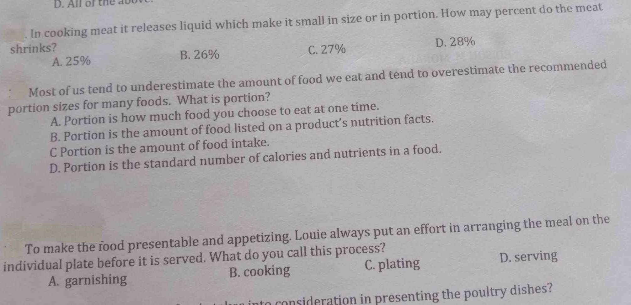 All of the abt
. In cooking meat it releases liquid which make it small in size or in portion. How may percent do the meat
shrinks? C. 27%
D. 28%
A. 25%
B. 26%
: Most of us tend to underestimate the amount of food we eat and tend to overestimate the recommended
portion sizes for many foods. What is portion?
A. Portion is how much food you choose to eat at one time.
B. Portion is the amount of food listed on a product’s nutrition facts.
C Portion is the amount of food intake.
D. Portion is the standard number of calories and nutrients in a food.
To make the food presentable and appetizing. Louie always put an effort in arranging the meal on the
D. serving
individual plate before it is served. What do you call this process?
A. garnishing
B. cooking
C. plating
a consideration in presenting the poultry dishes?