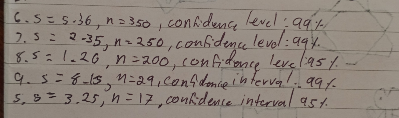 6.5=5.36, n=350 I confidence level:aqy
7.5=2-35, n=250 , confidence level:a9y
8.5=1.26, n=200 , confidence leve 1:95 1. 
9. s=8-15, n=29 confdence interva. 99 1. 
5, s=3.25, n=17 , confidence interval ast.