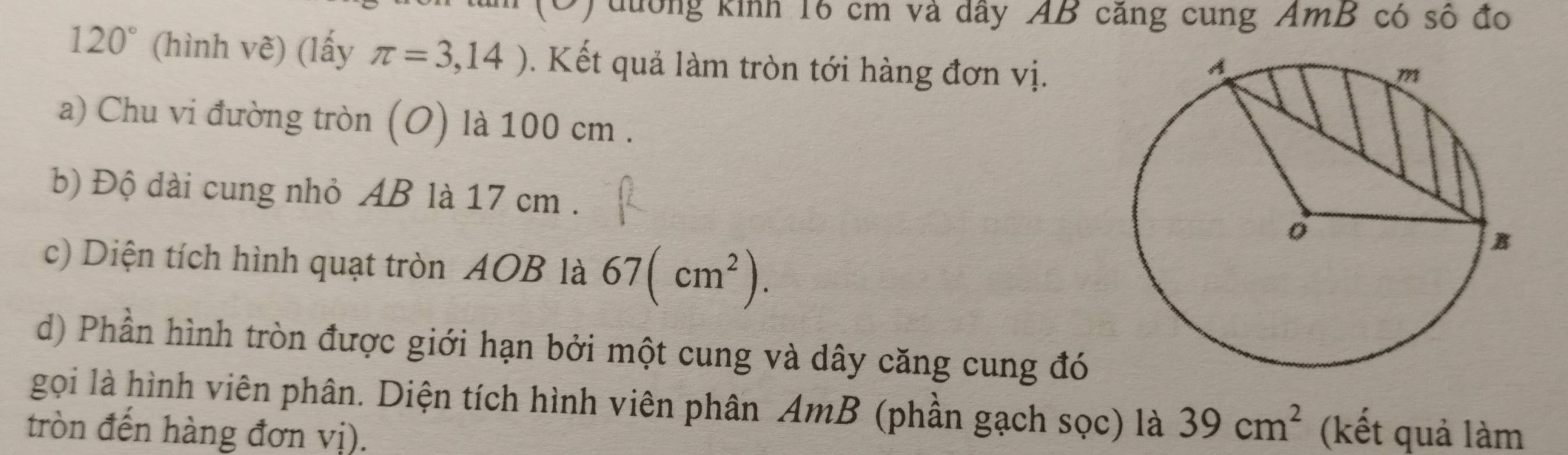 đưởng kinh 16 cm và dây AB căng cung AmB có số đo
120° (hình vẽ) (lấy π =3,14). Kết quả làm tròn tới hàng đơn vị. 
a) Chu vi đường tròn (O) là 100 cm. 
b) Độ dài cung nhỏ AB là 17 cm. 
c) Diện tích hình quạt tròn AOB là 67(cm^2). 
d) Phần hình tròn được giới hạn bởi một cung và dây căng cung đó 
gọi là hình viên phân. Diện tích hình viên phân AmB (phần gạch sọc) là 39cm^2
tròn đến hàng đơn vị). (kết quả làm