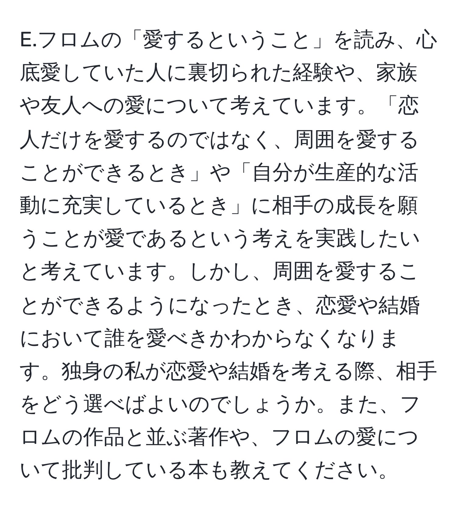 フロムの「愛するということ」を読み、心底愛していた人に裏切られた経験や、家族や友人への愛について考えています。「恋人だけを愛するのではなく、周囲を愛することができるとき」や「自分が生産的な活動に充実しているとき」に相手の成長を願うことが愛であるという考えを実践したいと考えています。しかし、周囲を愛することができるようになったとき、恋愛や結婚において誰を愛べきかわからなくなります。独身の私が恋愛や結婚を考える際、相手をどう選べばよいのでしょうか。また、フロムの作品と並ぶ著作や、フロムの愛について批判している本も教えてください。