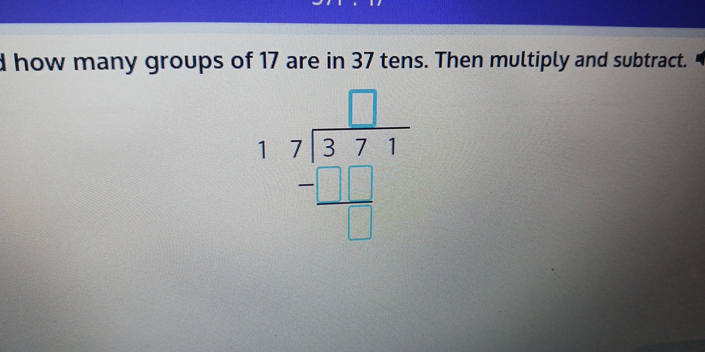 how many groups of 17 are in 37 tens. Then multiply and subtract.
beginarrayr 17encloselongdiv 371 =□ □  hline □ □ □ endarray