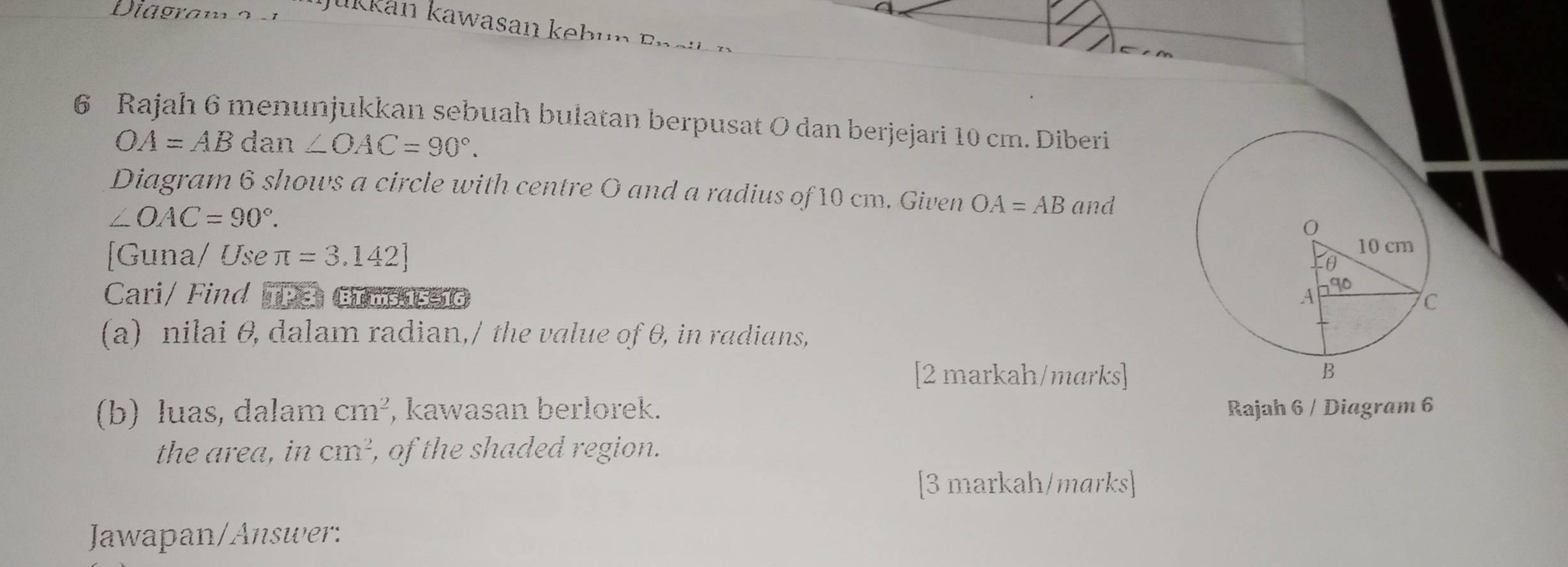 Diagram o 
Jukkán kawasan kebun Ensl 
6 Rajah 6 menunjukkan sebuah bulatan berpusat O dan berjejari 10 cm. Diberi
OA=ABdan∠ OAC=90°. 
Diagram 6 shows a circle with centre O and a radius of 10 cm. Given OA=AB and
∠ OAC=90°. 
[Guna/ Use π =3.142]
Cari/ Find TP3. BIms 15-16 
(a) nilai θ, dalam radian,/ the value of θ, in radians, 
[2 markah/marks] 
(b) luas, dalam cm^2 , kawasan berlorek. Rajah 6 / Diagram 6 
the area, in cm², , of the shaded region. 
[3 markah/marks] 
Jawapan/Answer: