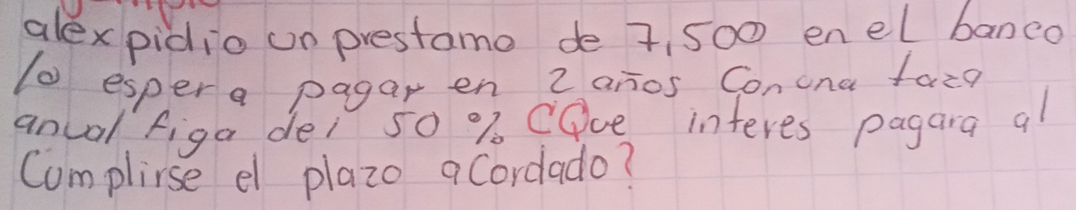 alex pidio un prestamo de 7, 500 enel banco 
(0 espera pagar en 2 anos Conona face 
anual figa dei 50 % CDce interes pagara al 
Complise el plazo acordado?