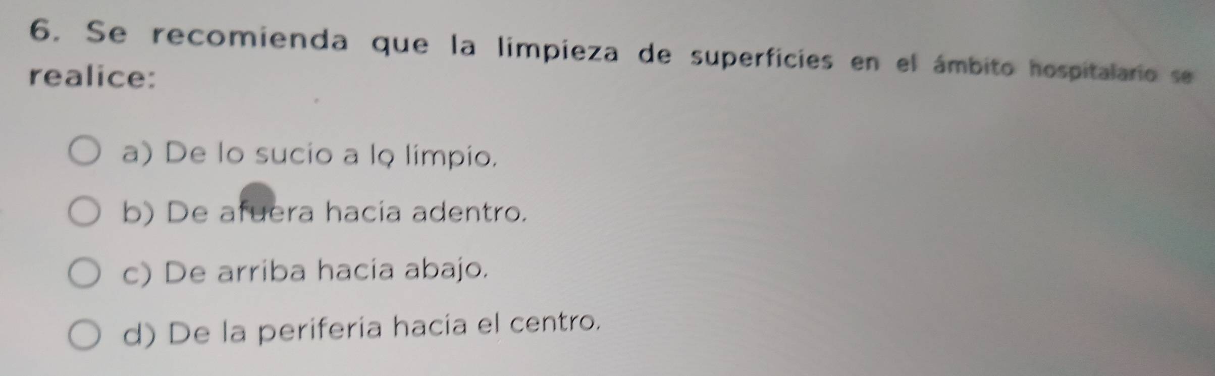 Se recomienda que la limpieza de superficies en el ámbito hospitalario se
realice:
a) De lo sucio a lo limpio.
b) De afuera hacia adentro.
c) De arriba hacia abajo.
d) De la periferia hacia el centro.